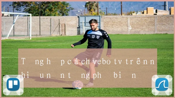Tổng hợp cách vebo tv trên nhiều nền tảng phổ biến