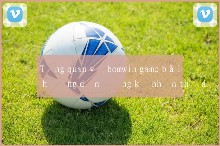 Tổng quan về bomwin game bài hướng dẫn đăng ký nhận thưởng